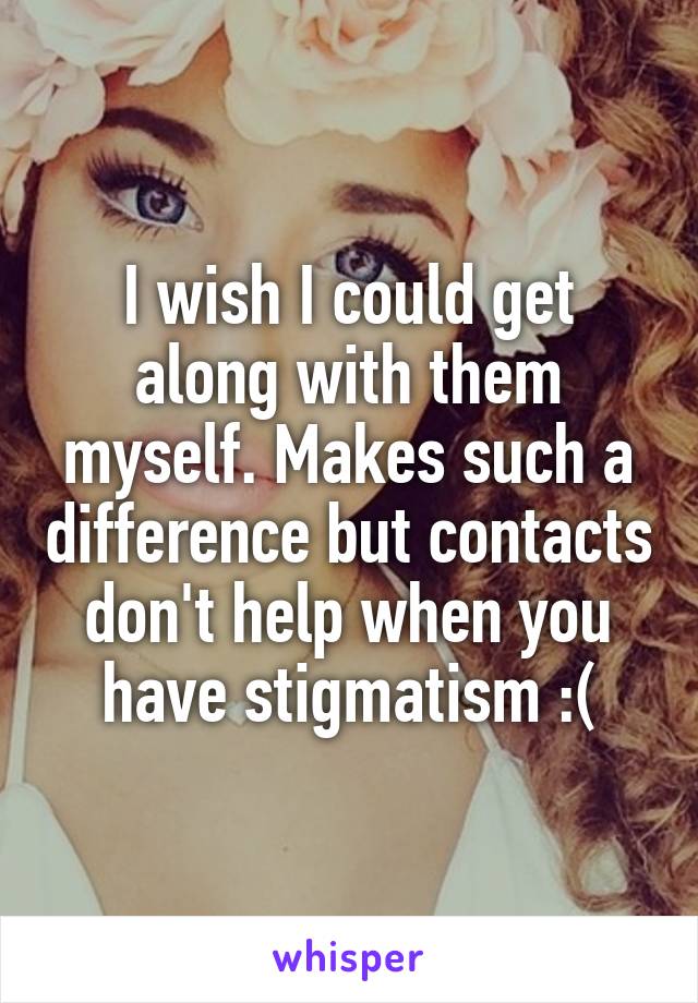 I wish I could get along with them myself. Makes such a difference but contacts don't help when you have stigmatism :(