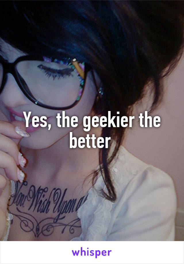 Yes, the geekier the better 