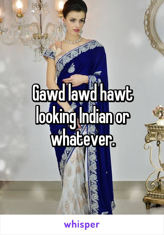 Gawd lawd hawt looking Indian or whatever.