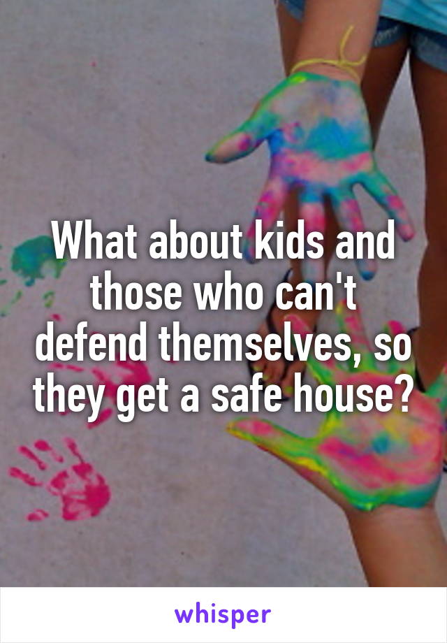 What about kids and those who can't defend themselves, so they get a safe house?