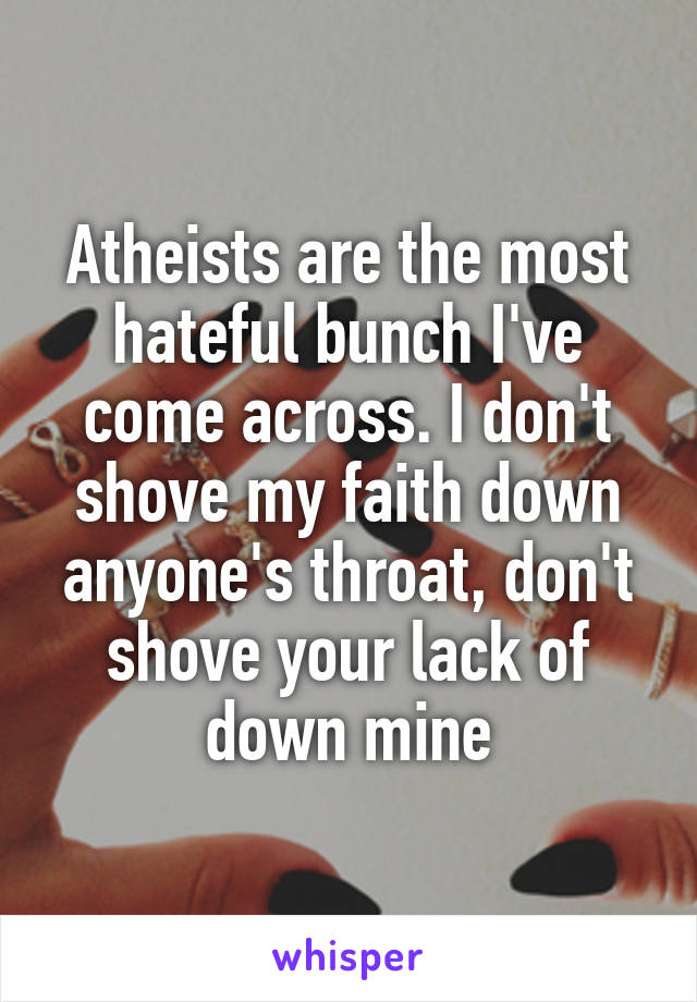 Atheists are the most hateful bunch I've come across. I don't shove my faith down anyone's throat, don't shove your lack of down mine