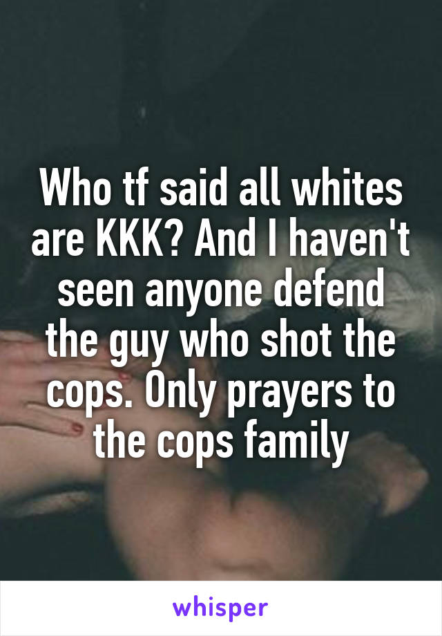 Who tf said all whites are KKK? And I haven't seen anyone defend the guy who shot the cops. Only prayers to the cops family