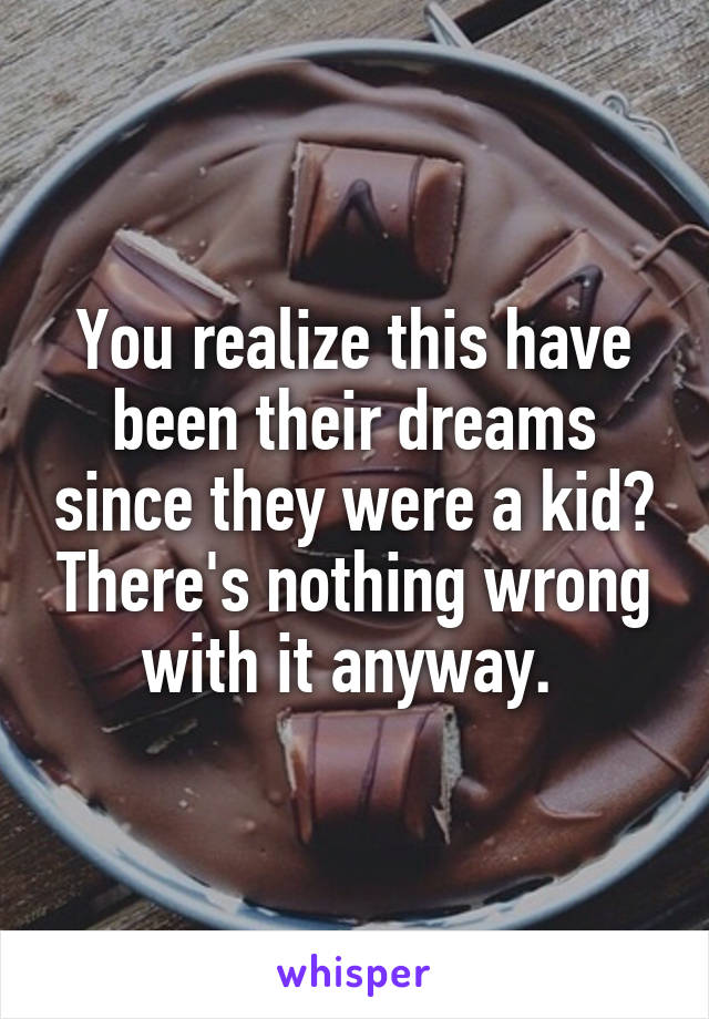 You realize this have been their dreams since they were a kid? There's nothing wrong with it anyway. 