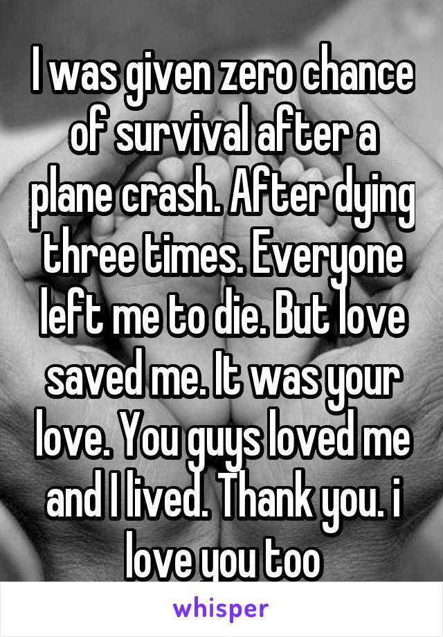 I was given zero chance of survival after a plane crash. After dying three times. Everyone left me to die. But love saved me. It was your love. You guys loved me and I lived. Thank you. i love you too