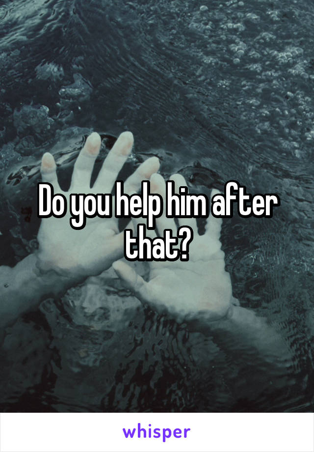 Do you help him after that?