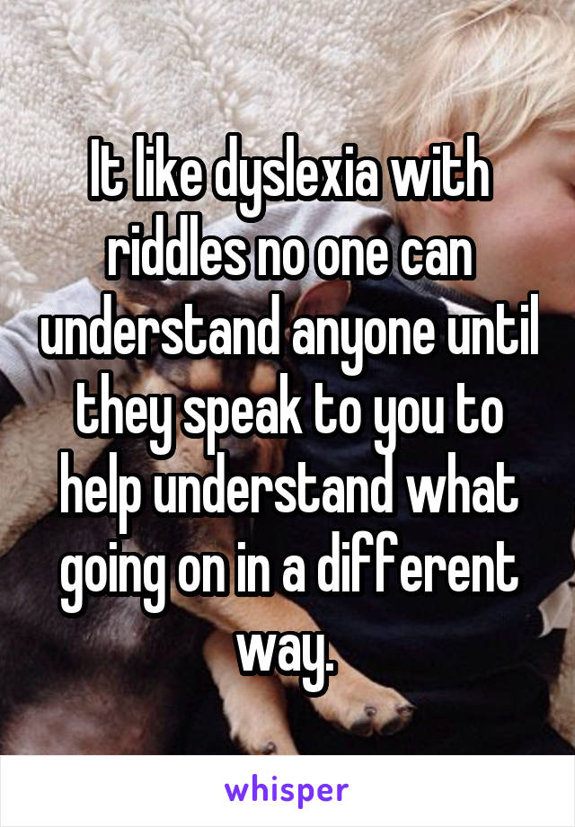 It like dyslexia with riddles no one can understand anyone until they speak to you to help understand what going on in a different way. 