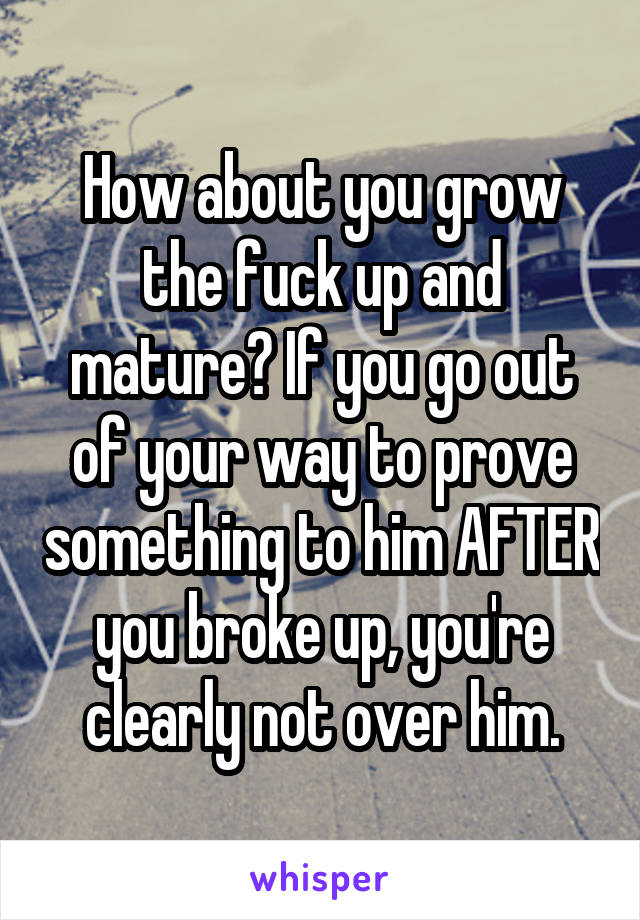 How about you grow the fuck up and mature? If you go out of your way to prove something to him AFTER you broke up, you're clearly not over him.