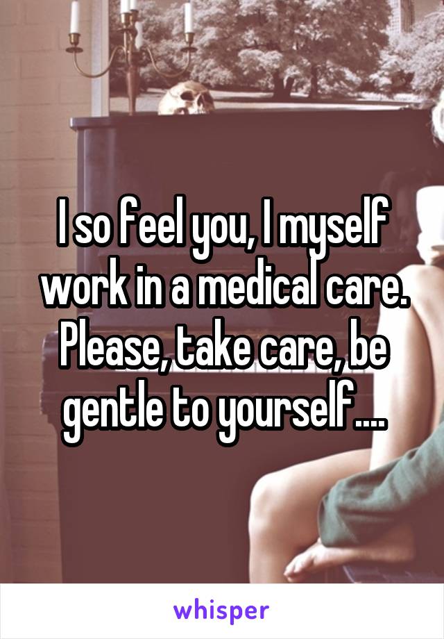 I so feel you, I myself work in a medical care. Please, take care, be gentle to yourself....