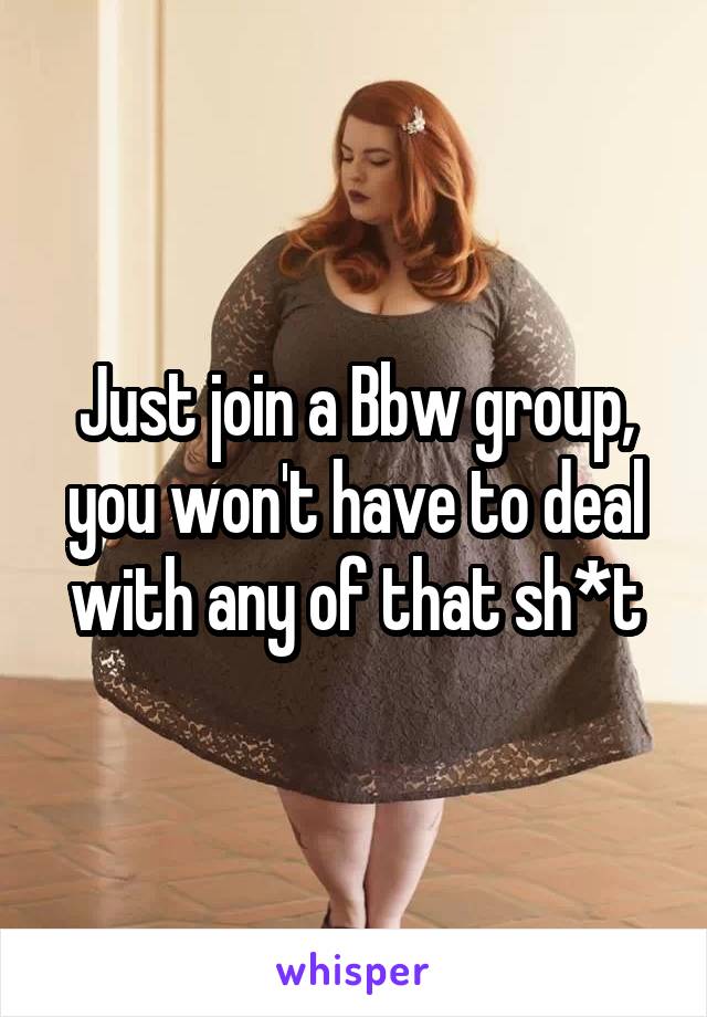 Just join a Bbw group, you won't have to deal with any of that sh*t