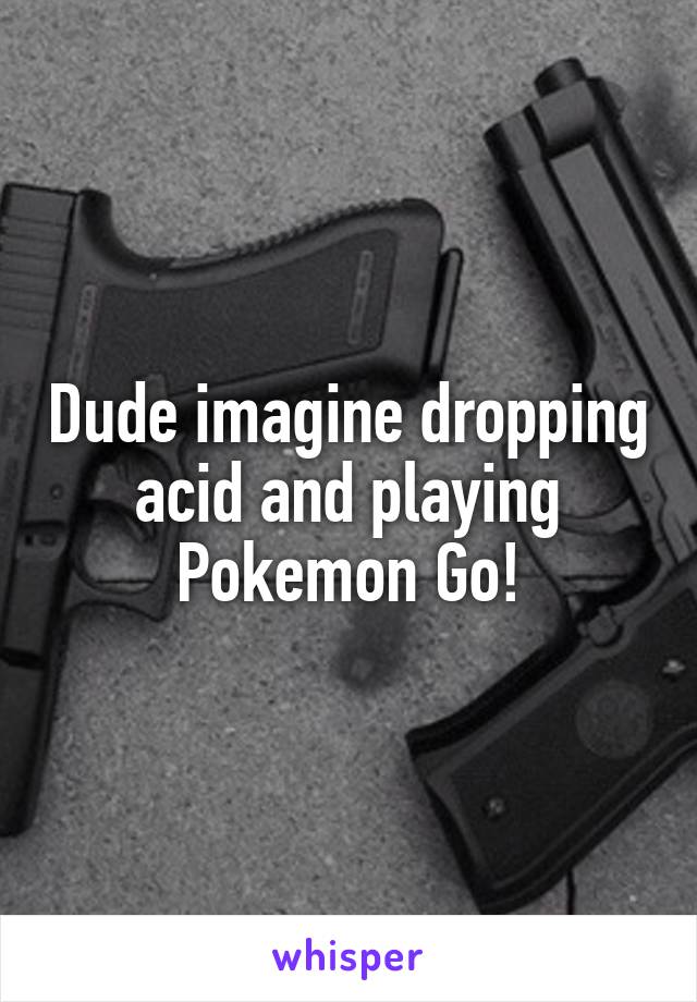Dude imagine dropping acid and playing Pokemon Go!