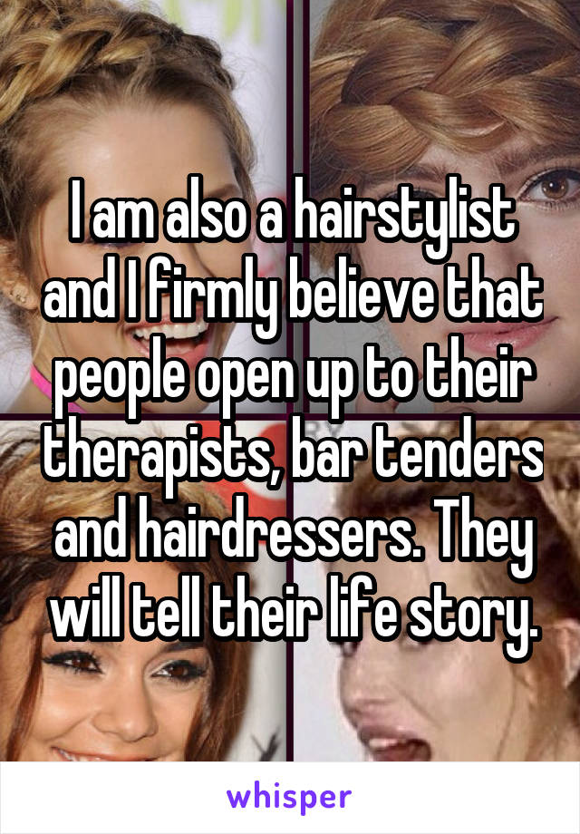 I am also a hairstylist and I firmly believe that people open up to their therapists, bar tenders and hairdressers. They will tell their life story.