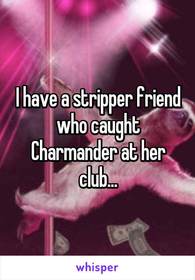 I have a stripper friend who caught Charmander at her club...