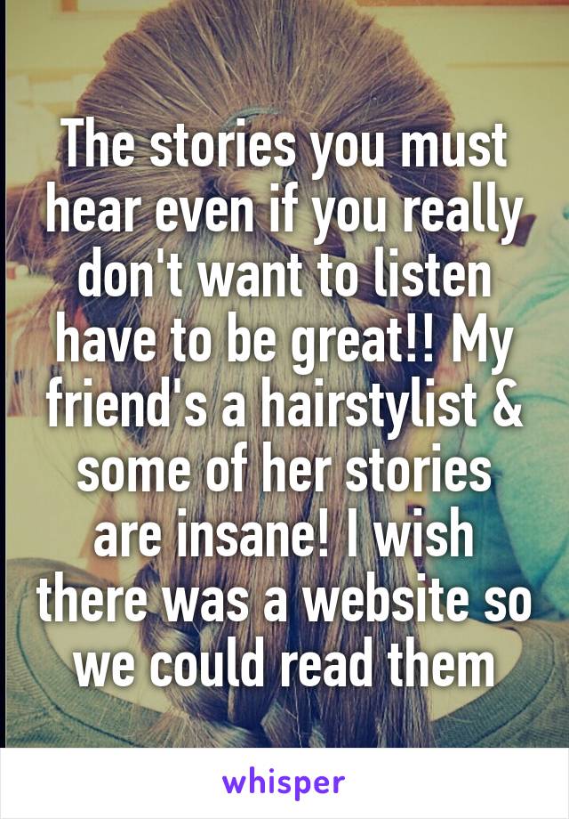 The stories you must hear even if you really don't want to listen have to be great!! My friend's a hairstylist & some of her stories are insane! I wish there was a website so we could read them