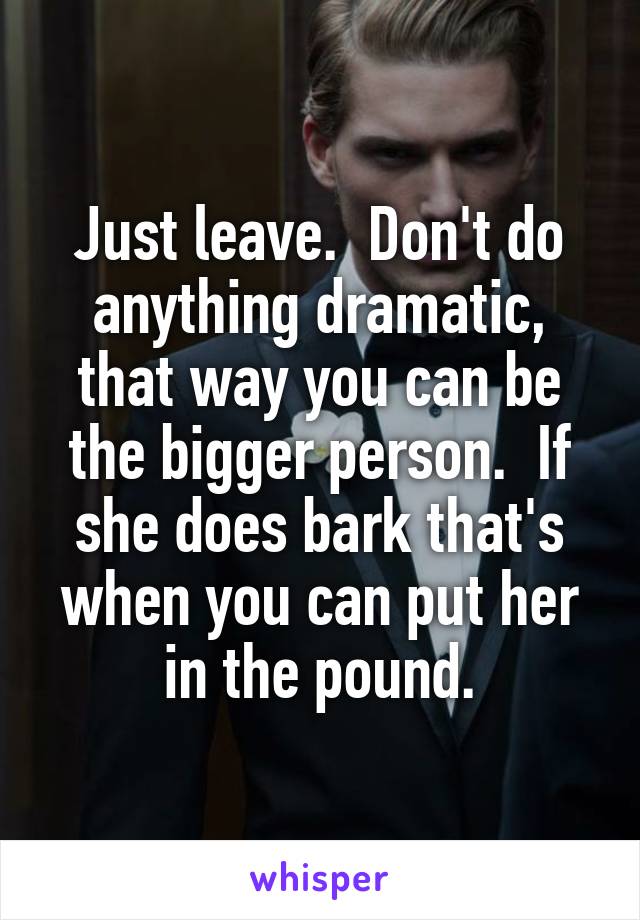 Just leave.  Don't do anything dramatic, that way you can be the bigger person.  If she does bark that's when you can put her in the pound.