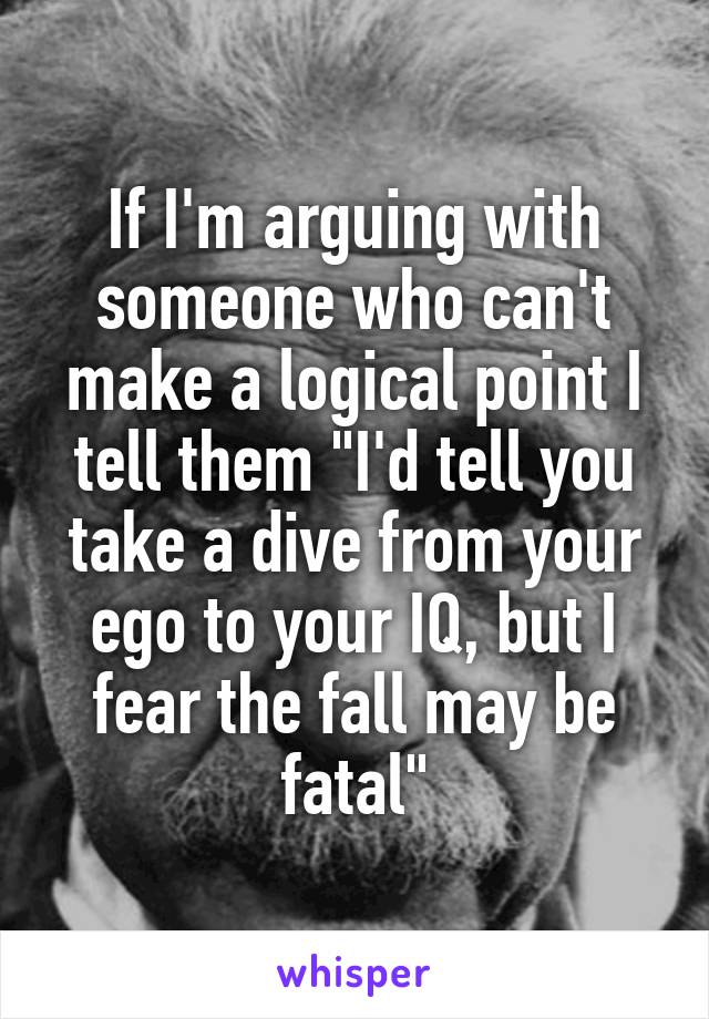 If I'm arguing with someone who can't make a logical point I tell them "I'd tell you take a dive from your ego to your IQ, but I fear the fall may be fatal"