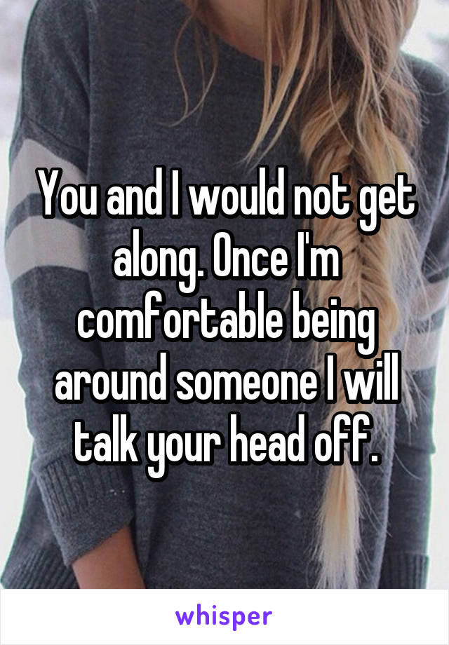 You and I would not get along. Once I'm comfortable being around someone I will talk your head off.