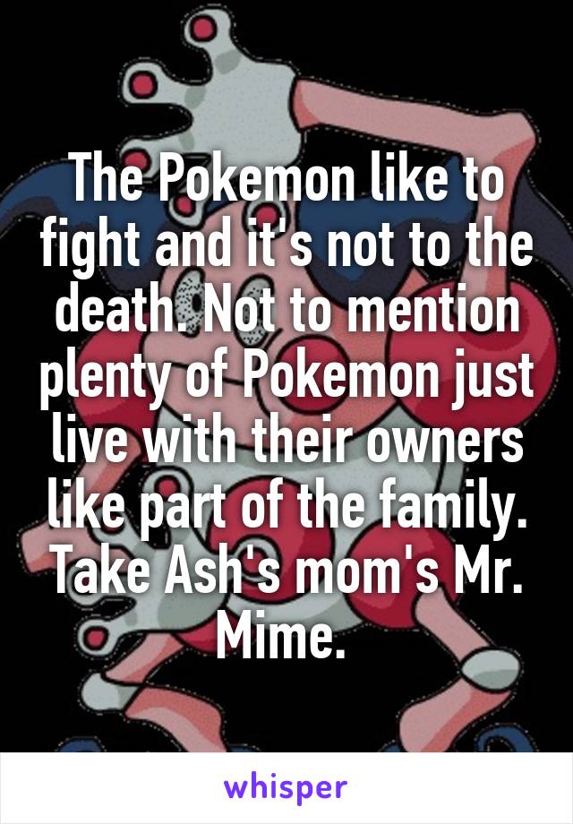 The Pokemon like to fight and it's not to the death. Not to mention plenty of Pokemon just live with their owners like part of the family. Take Ash's mom's Mr. Mime. 