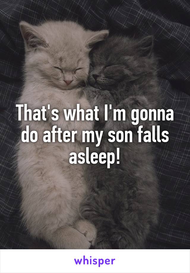 That's what I'm gonna do after my son falls asleep!