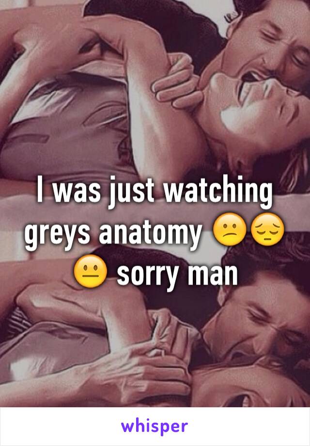 I was just watching greys anatomy 😕😔😐 sorry man