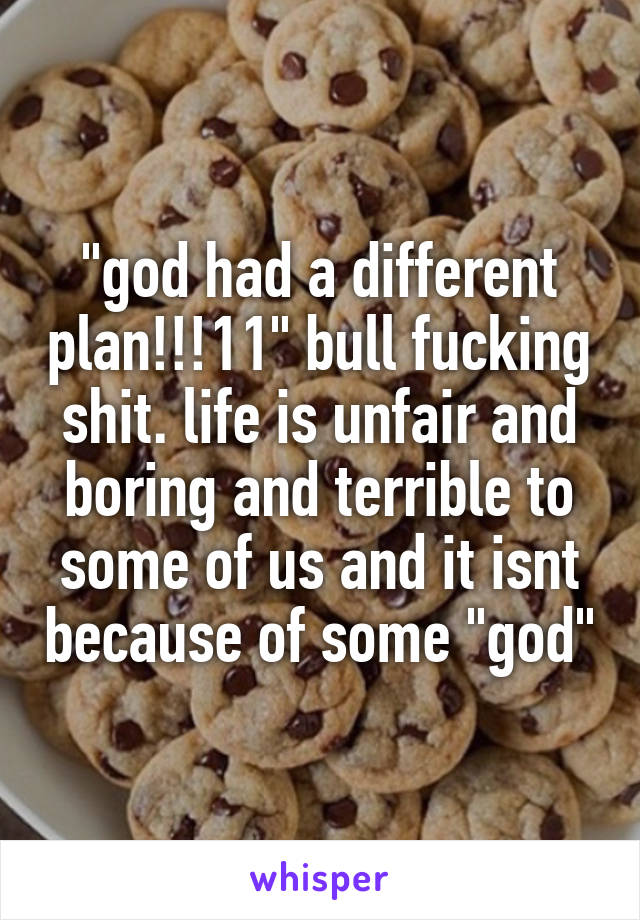 "god had a different plan!!!11" bull fucking shit. life is unfair and boring and terrible to some of us and it isnt because of some "god"