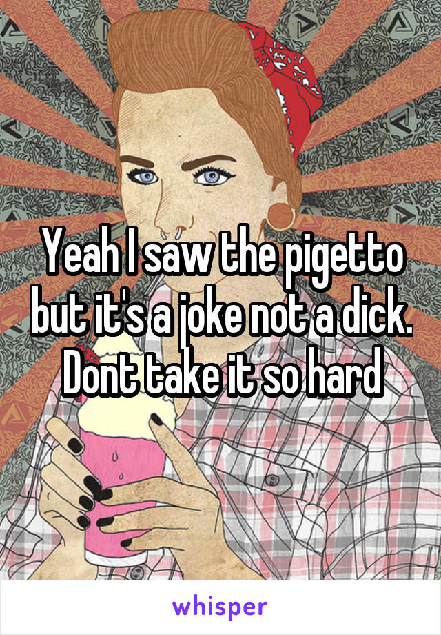 Yeah I saw the pigetto but it's a joke not a dick. Dont take it so hard