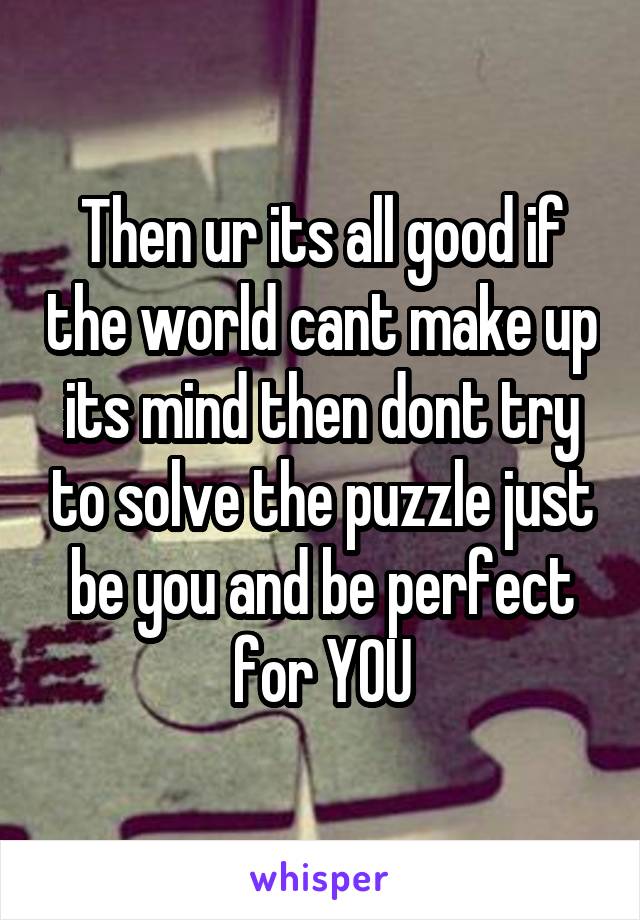 Then ur its all good if the world cant make up its mind then dont try to solve the puzzle just be you and be perfect for YOU