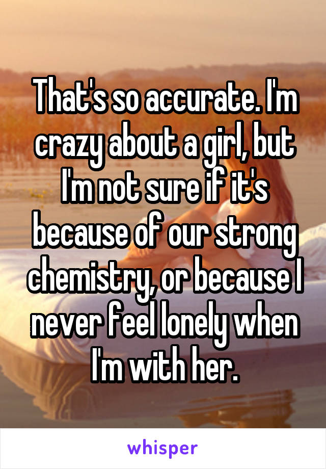 That's so accurate. I'm crazy about a girl, but I'm not sure if it's because of our strong chemistry, or because I never feel lonely when I'm with her.