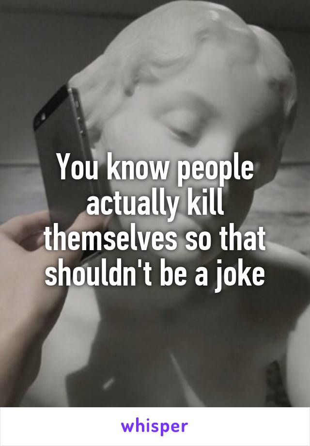You know people actually kill themselves so that shouldn't be a joke