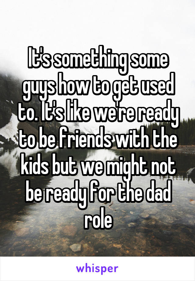 It's something some guys how to get used to. It's like we're ready to be friends with the kids but we might not be ready for the dad role