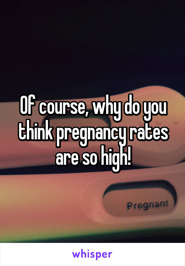 Of course, why do you think pregnancy rates are so high!