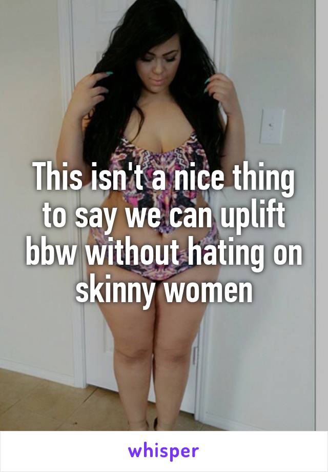This isn't a nice thing to say we can uplift bbw without hating on skinny women