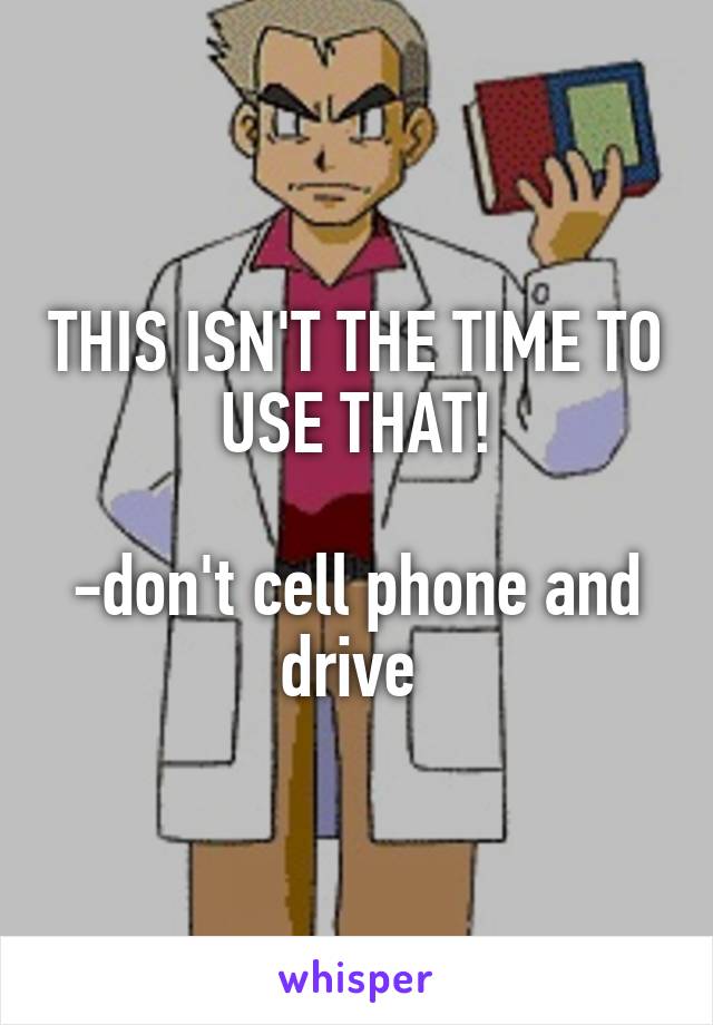 THIS ISN'T THE TIME TO USE THAT!

-don't cell phone and drive 