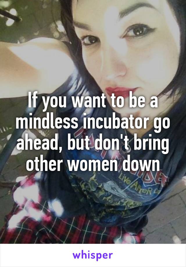 If you want to be a mindless incubator go ahead, but don't bring other women down