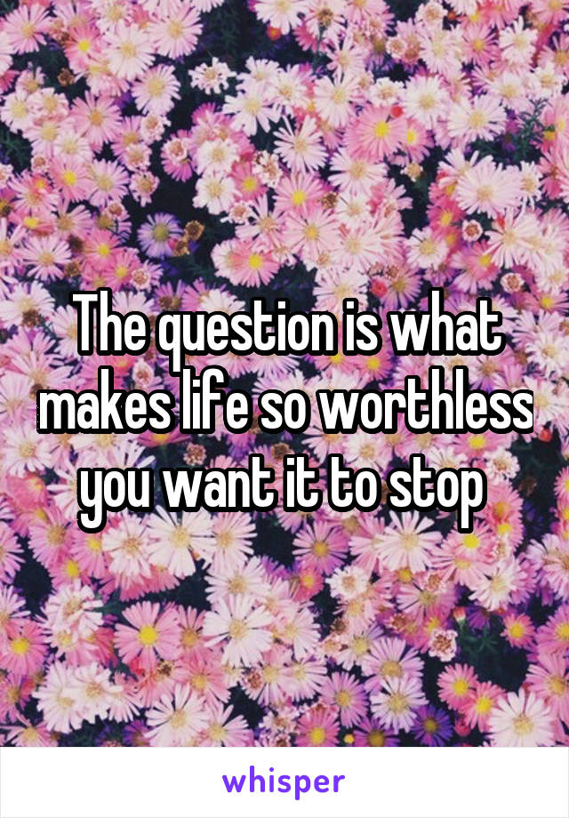 The question is what makes life so worthless you want it to stop 