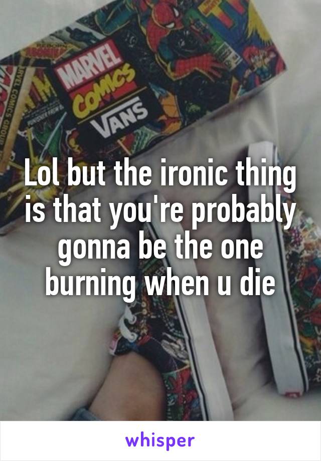 Lol but the ironic thing is that you're probably gonna be the one burning when u die