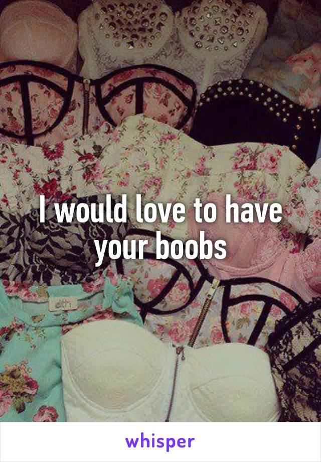 I would love to have your boobs