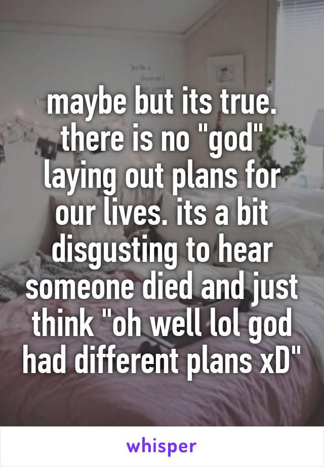 maybe but its true. there is no "god" laying out plans for our lives. its a bit disgusting to hear someone died and just think "oh well lol god had different plans xD"