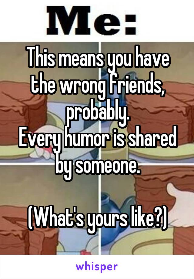 This means you have the wrong friends, probably.
Every humor is shared by someone.

(What's yours like?)