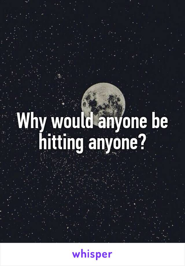 Why would anyone be hitting anyone?