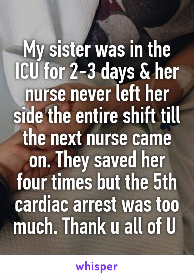 My sister was in the ICU for 2-3 days & her nurse never left her side the entire shift till the next nurse came on. They saved her four times but the 5th cardiac arrest was too much. Thank u all of U 