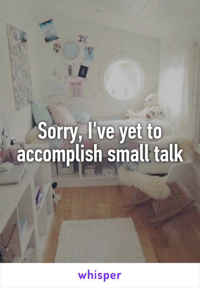 Sorry, I've yet to accomplish small talk