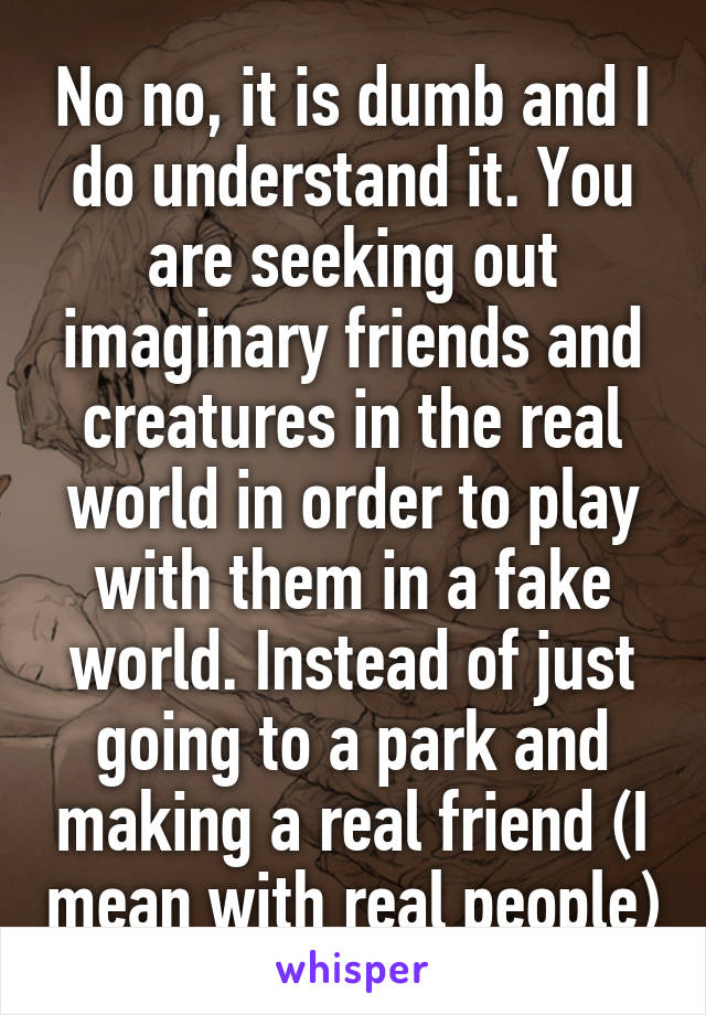 No no, it is dumb and I do understand it. You are seeking out imaginary friends and creatures in the real world in order to play with them in a fake world. Instead of just going to a park and making a real friend (I mean with real people)