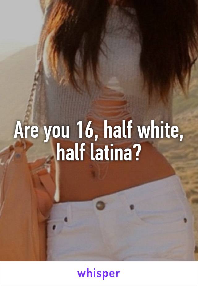 Are you 16, half white, half latina?