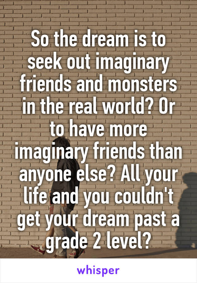 So the dream is to seek out imaginary friends and monsters in the real world? Or to have more imaginary friends than anyone else? All your life and you couldn't get your dream past a grade 2 level?