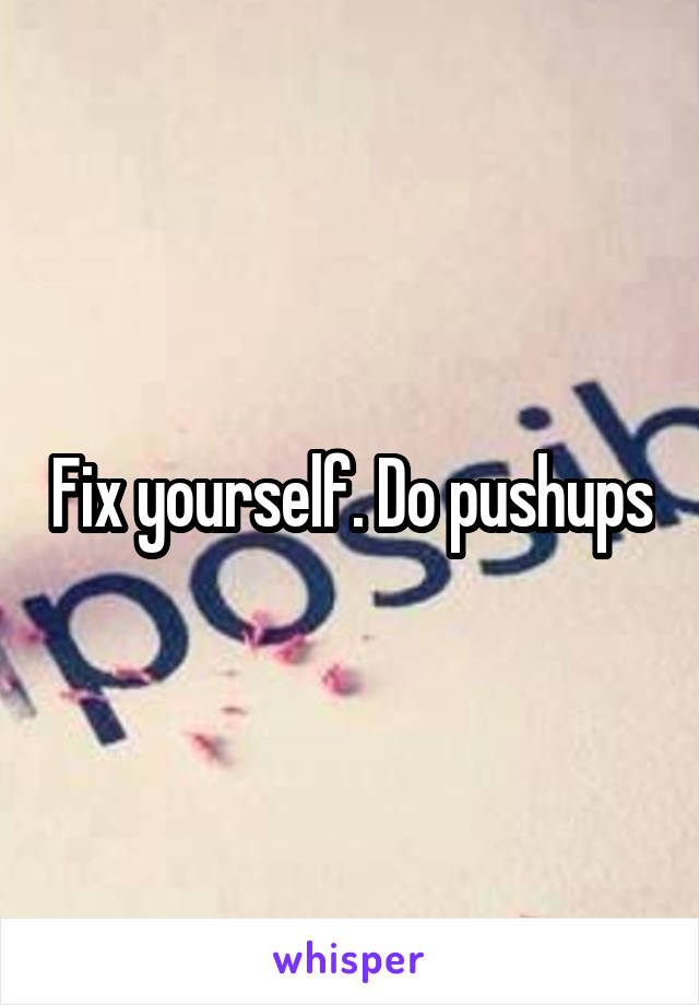 Fix yourself. Do pushups