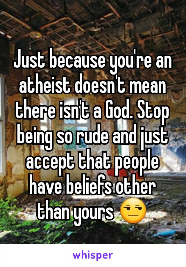 Just because you're an atheist doesn't mean there isn't a God. Stop being so rude and just accept that people have beliefs other than yours 😒