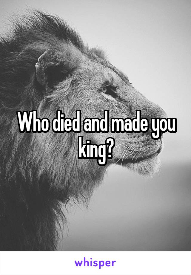 Who died and made you king?