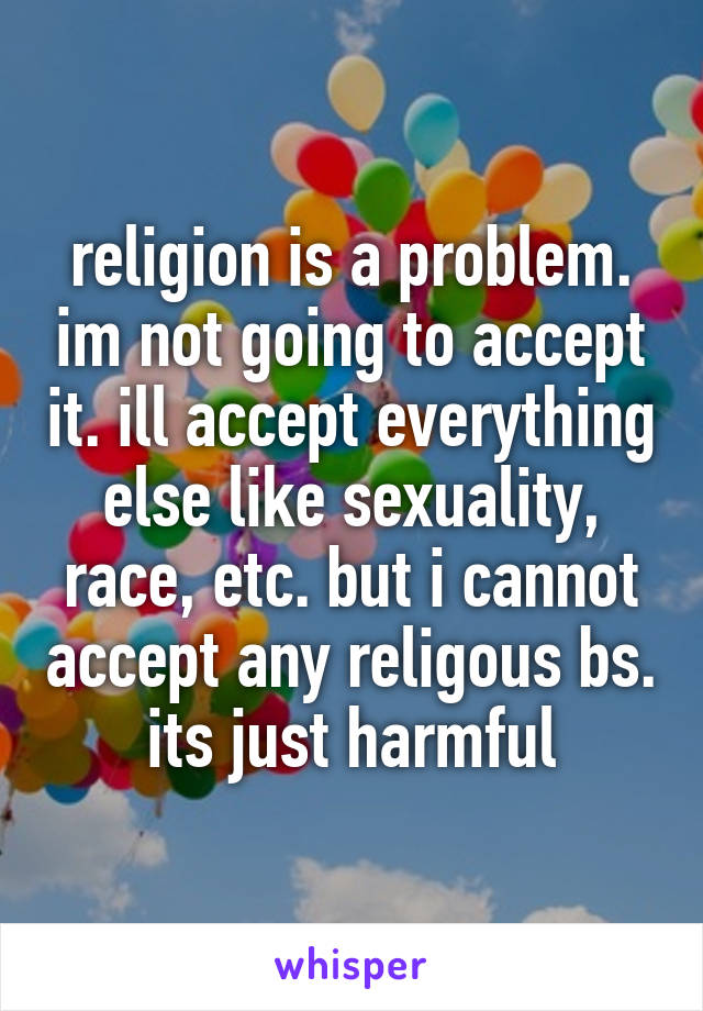 religion is a problem. im not going to accept it. ill accept everything else like sexuality, race, etc. but i cannot accept any religous bs. its just harmful