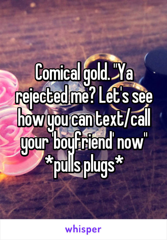 Comical gold. "Ya rejected me? Let's see how you can text/call your 'boyfriend' now"
*pulls plugs*