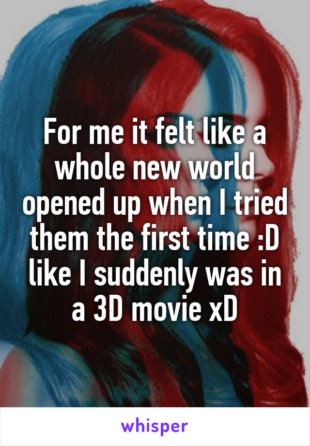 For me it felt like a whole new world opened up when I tried them the first time :D like I suddenly was in a 3D movie xD